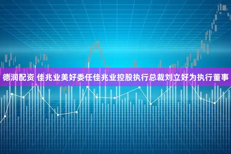 德润配资 佳兆业美好委任佳兆业控股执行总裁刘立好为执行董事