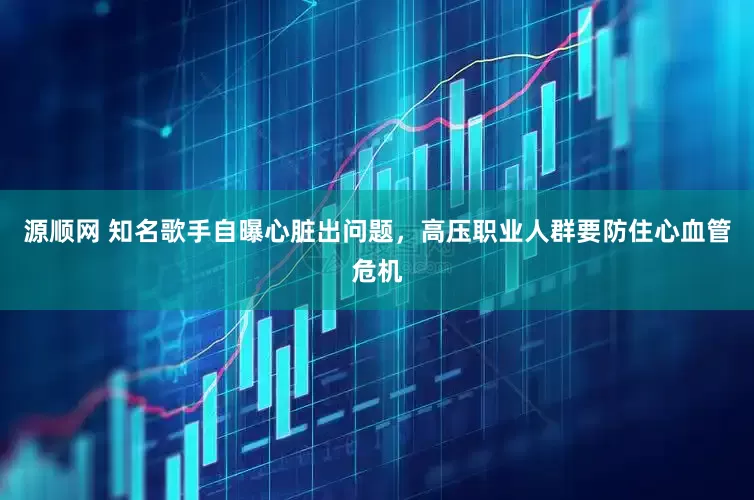 源顺网 知名歌手自曝心脏出问题，高压职业人群要防住心血管危机