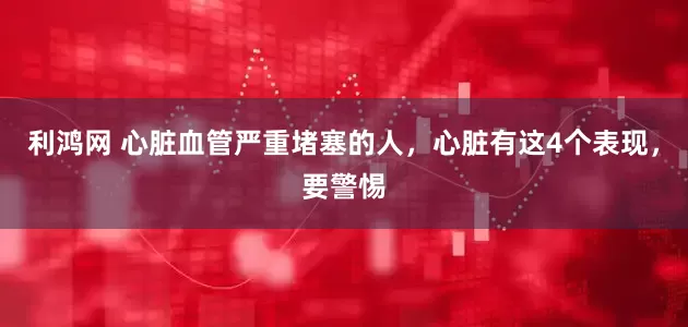 利鸿网 心脏血管严重堵塞的人，心脏有这4个表现，要警惕