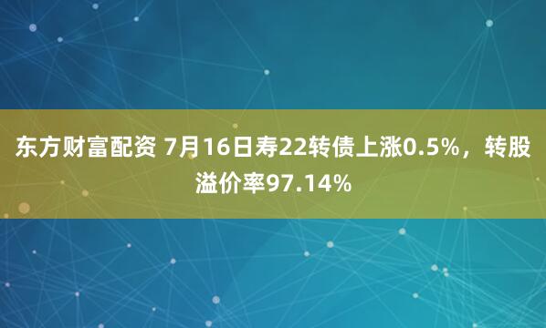 东方财富配资 7月16日寿22转债上涨0.5%，转股溢价率97.14%