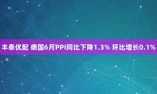 丰泰优配 德国6月PPI同比下降1.3% 环比增长0.1%