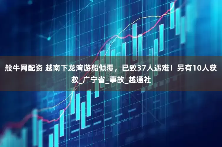 般牛网配资 越南下龙湾游船倾覆，已致37人遇难！另有10人获救_广宁省_事故_越通社