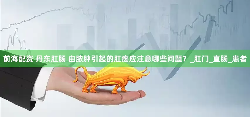 前海配资 丹东肛肠 由脓肿引起的肛瘘应注意哪些问题？_肛门_直肠_患者