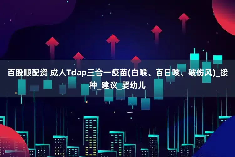 百股顺配资 成人Tdap三合一疫苗(白喉、百日咳、破伤风)_接种_建议_婴幼儿