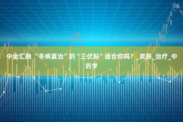 中金汇融 “冬病夏治”的“三伏贴”适合你吗？_皮肤_治疗_中药学