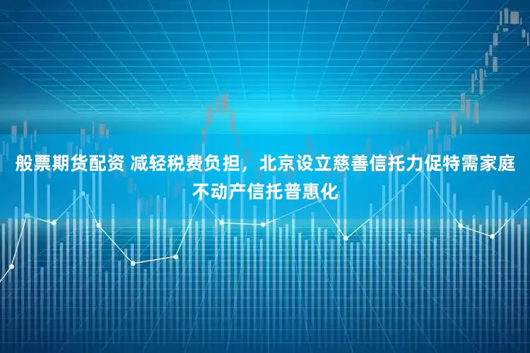 般票期货配资 减轻税费负担，北京设立慈善信托力促特需家庭不动产信托普惠化