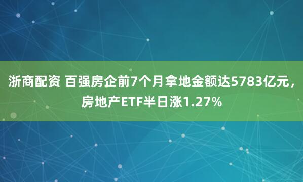 浙商配资 百强房企前7个月拿地金额达5783亿元，房地产ETF半日涨1.27%