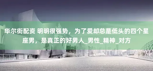 华尔街配资 明明很强势，为了爱却总是低头的四个星座男，是真正的好男人_男性_精神_对方