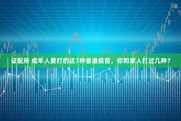 证配所 成年人要打的这7种香港疫苗，你和家人打过几种？